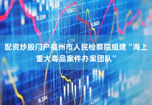 配资炒股门户福州市人民检察院组建“海上重大毒品案件办案团队”