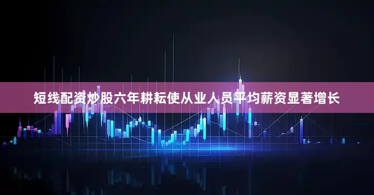 短线配资炒股六年耕耘使从业人员平均薪资显著增长