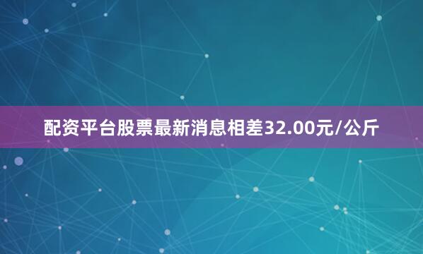 配资平台股票最新消息相差32.00元/公斤