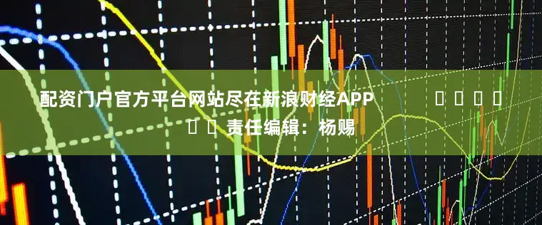 配资门户官方平台网站尽在新浪财经APP            						责任编辑：杨赐