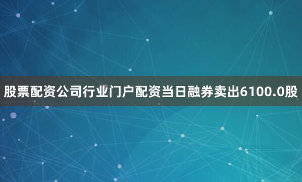 股票配资公司行业门户配资当日融券卖出6100.0股