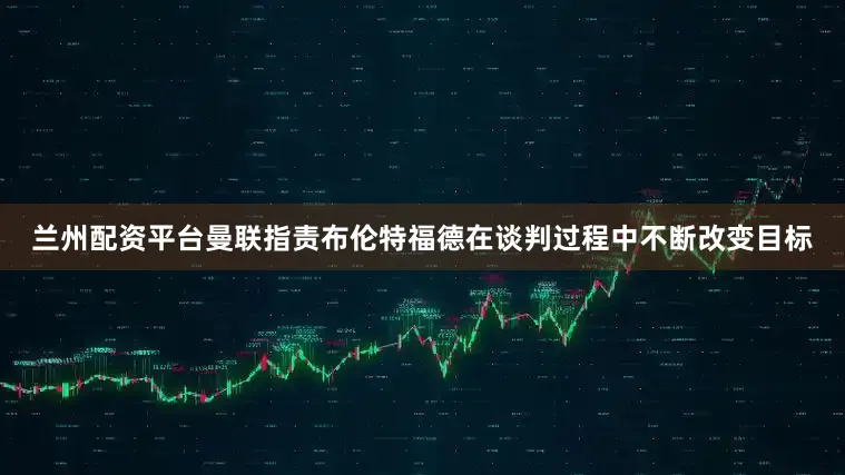 兰州配资平台曼联指责布伦特福德在谈判过程中不断改变目标