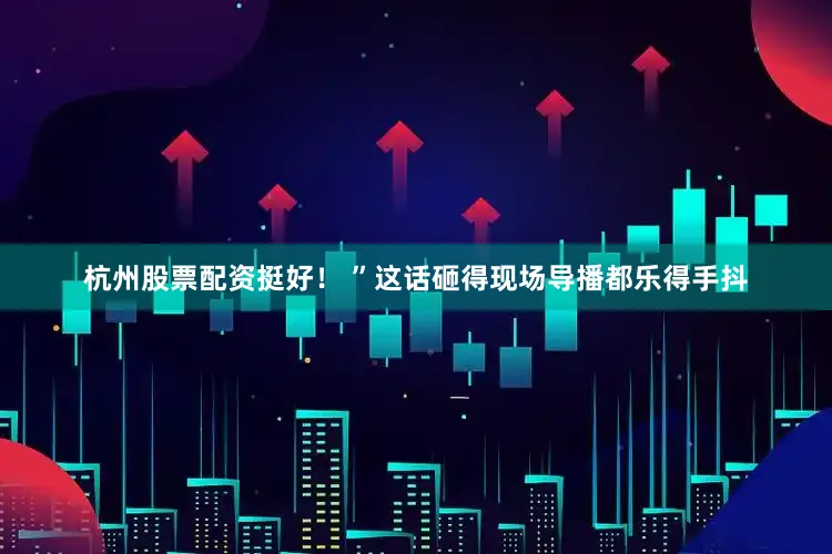 杭州股票配资挺好！ ”这话砸得现场导播都乐得手抖