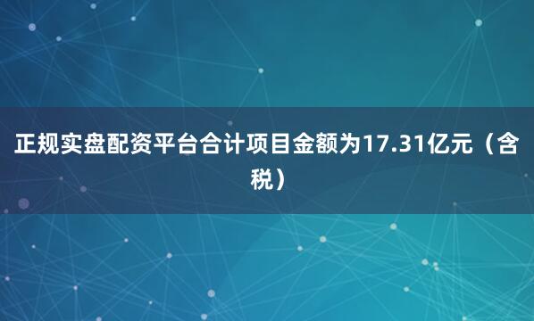 正规实盘配资平台合计项目金额为17.31亿元（含税）