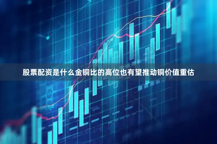 股票配资是什么金铜比的高位也有望推动铜价值重估