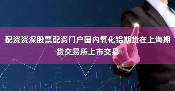 配资资深股票配资门户国内氧化铝期货在上海期货交易所上市交易