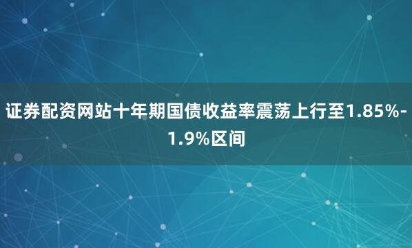 证券配资网站十年期国债收益率震荡上行至1.85%-1.9%区间