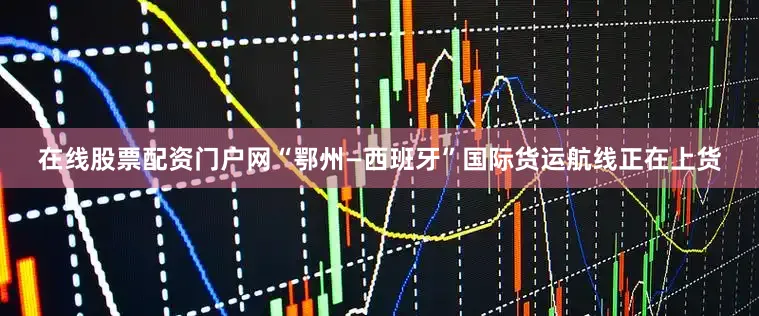 在线股票配资门户网“鄂州—西班牙”国际货运航线正在上货