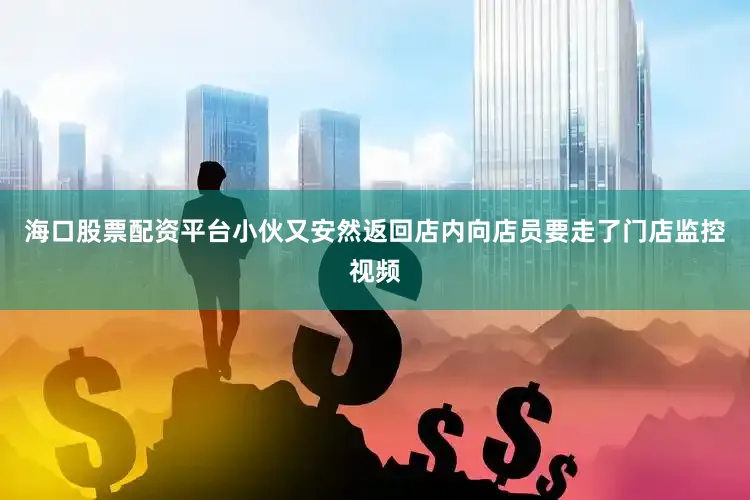 海口股票配资平台小伙又安然返回店内向店员要走了门店监控视频