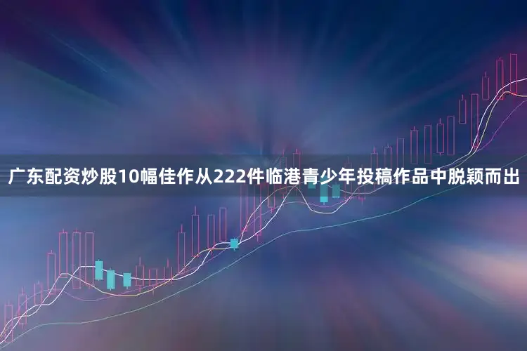 广东配资炒股10幅佳作从222件临港青少年投稿作品中脱颖而出